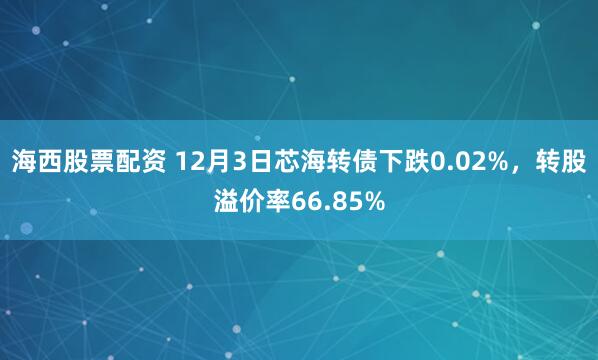 海西股票配资 12月3日芯海转债下跌0.02%，转股溢价率66.85%
