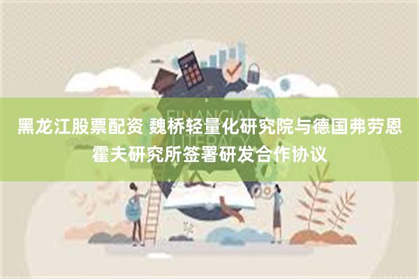 黑龙江股票配资 魏桥轻量化研究院与德国弗劳恩霍夫研究所签署研发合作协议