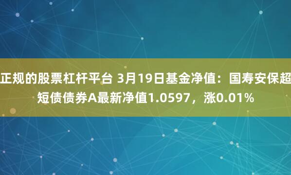 正规的股票杠杆平台 3月19日基金净值：国寿安保超短债债券A最新净值1.0597，涨0.01%