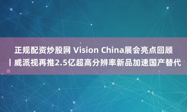正规配资炒股网 Vision China展会亮点回顾丨威派视再推2.5亿超高分辨率新品加速国产替代