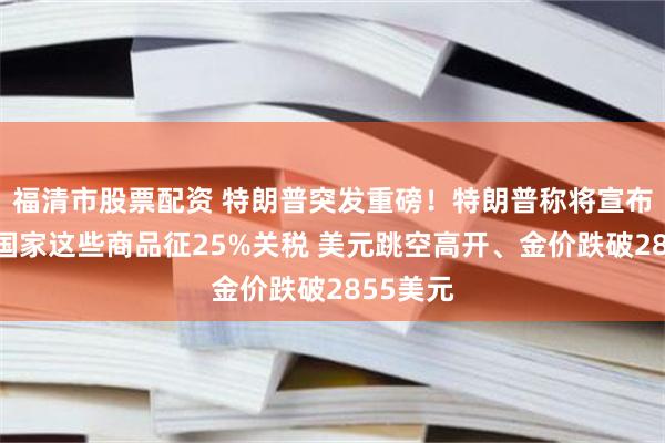 福清市股票配资 特朗普突发重磅！特朗普称将宣布对所有国家这些商品征25%关税 美元跳空高开、金价跌破2855美元