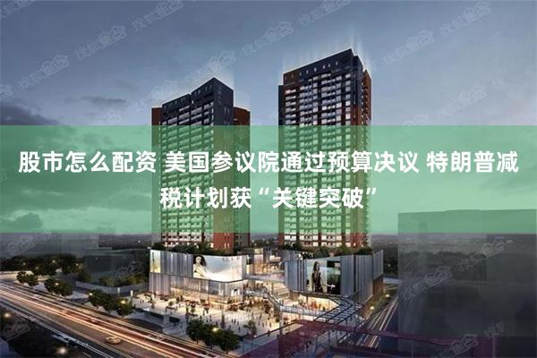 股市怎么配资 美国参议院通过预算决议 特朗普减税计划获“关键突破”