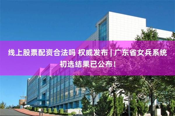 线上股票配资合法吗 权威发布 | 广东省女兵系统初选结果已公布！