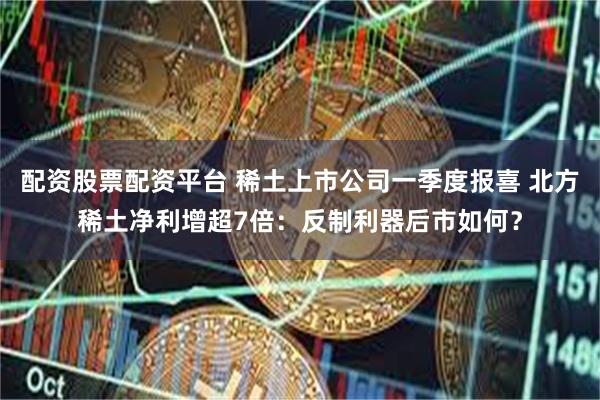 配资股票配资平台 稀土上市公司一季度报喜 北方稀土净利增超7倍：反制利器后市如何？