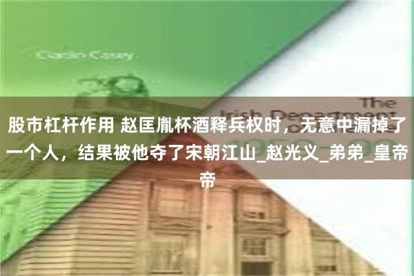 股市杠杆作用 赵匡胤杯酒释兵权时，无意中漏掉了一个人，结果被他夺了宋朝江山_赵光义_弟弟_皇帝