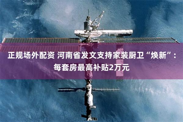 正规场外配资 河南省发文支持家装厨卫“焕新”：每套房最高补贴2万元