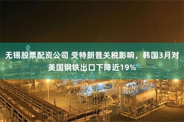 无锡股票配资公司 受特朗普关税影响，韩国3月对美国钢铁出口下降近19%