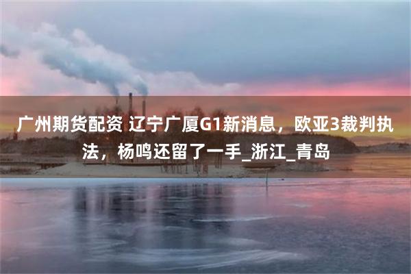 广州期货配资 辽宁广厦G1新消息，欧亚3裁判执法，杨鸣还留了一手_浙江_青岛