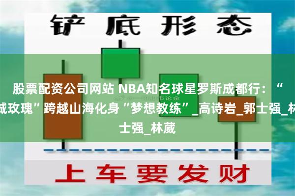 股票配资公司网站 NBA知名球星罗斯成都行：“风城玫瑰”跨越山海化身“梦想教练”_高诗岩_郭士强_林葳