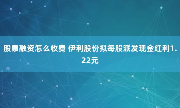 股票融资怎么收费 伊利股份拟每股派发现金红利1.22元