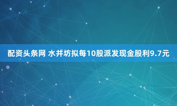 配资头条网 水井坊拟每10股派发现金股利9.7元