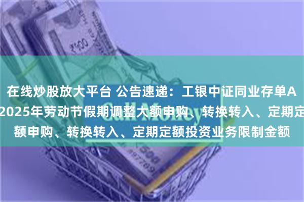 在线炒股放大平台 公告速递：工银中证同业存单AAA指数7天持有基金2025年劳动节假期调整大额申购、转换转入、定期定额投资业务限制金额