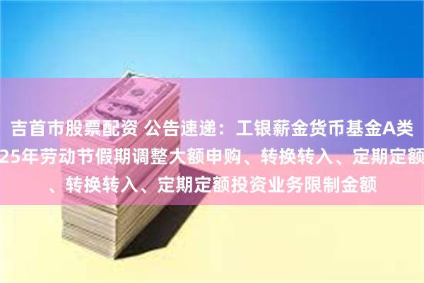 吉首市股票配资 公告速递：工银薪金货币基金A类份额及D类份额2025年劳动节假期调整大额申购、转换转入、定期定额投资业务限制金额