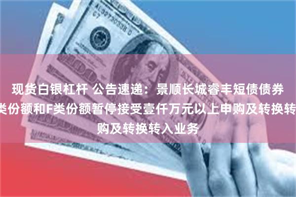 现货白银杠杆 公告速递：景顺长城睿丰短债债券基金C类份额和F类份额暂停接受壹仟万元以上申购及转换转入业务