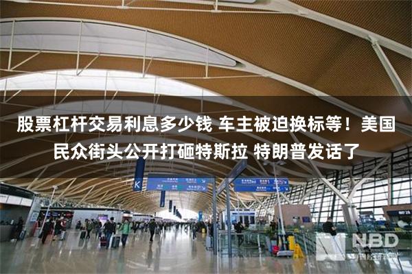 股票杠杆交易利息多少钱 车主被迫换标等！美国民众街头公开打砸特斯拉 特朗普发话了