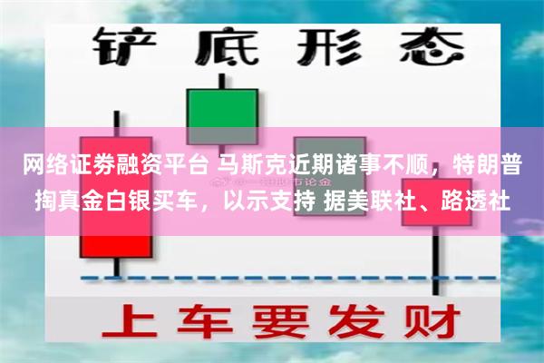 网络证劵融资平台 马斯克近期诸事不顺，特朗普掏真金白银买车，以示支持 据美联社、路透社
