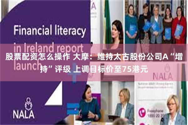 股票配资怎么操作 大摩：维持太古股份公司A“增持”评级 上调目标价至75港元