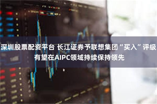 深圳股票配资平台 长江证券予联想集团“买入”评级 有望在AIPC领域持续保持领先