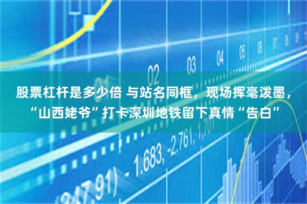 股票杠杆是多少倍 与站名同框，现场挥毫泼墨，“山西姥爷”打卡深圳地铁留下真情“告白”