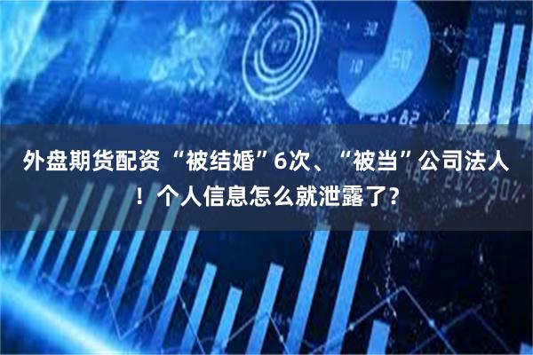 外盘期货配资 “被结婚”6次、“被当”公司法人！个人信息怎么就泄露了？