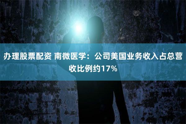 办理股票配资 南微医学：公司美国业务收入占总营收比例约17%