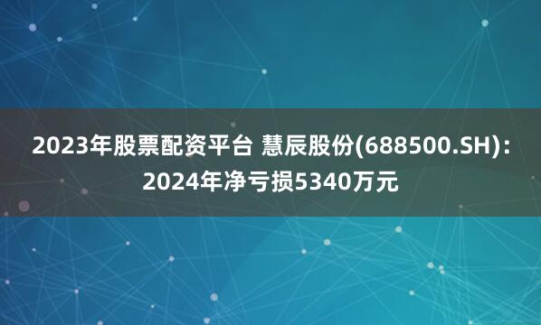 2023年股票配资平台 慧辰股份(688500.SH)：2024年净亏损5340万元