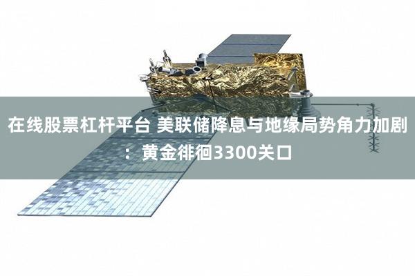 在线股票杠杆平台 美联储降息与地缘局势角力加剧：黄金徘徊3300关口