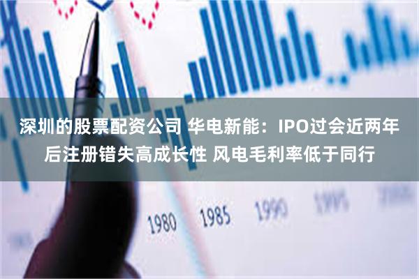 深圳的股票配资公司 华电新能：IPO过会近两年后注册错失高成长性 风电毛利率低于同行