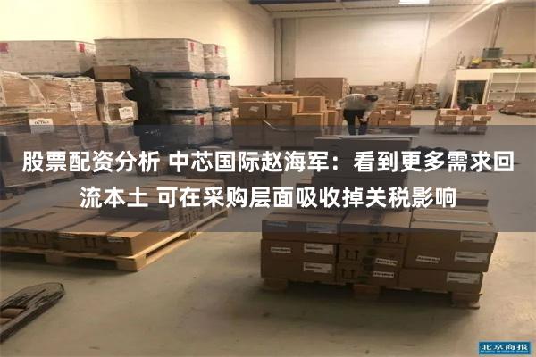 股票配资分析 中芯国际赵海军：看到更多需求回流本土 可在采购层面吸收掉关税影响