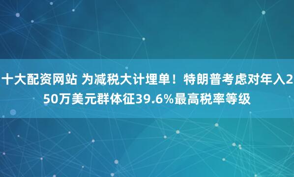 十大配资网站 为减税大计埋单！特朗普考虑对年入250万美元群体征39.6%最高税率等级