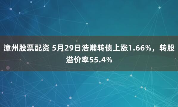 漳州股票配资 5月29日浩瀚转债上涨1.66%，转股溢价率55.4%