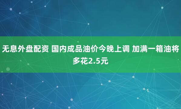 无息外盘配资 国内成品油价今晚上调 加满一箱油将多花2.5元
