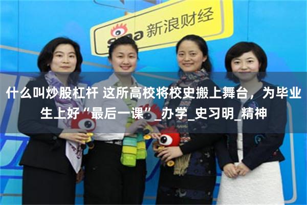 什么叫炒股杠杆 这所高校将校史搬上舞台，为毕业生上好“最后一课”_办学_史习明_精神