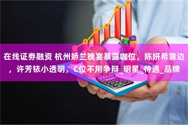在线证劵融资 杭州娇兰晚宴暴露咖位，陈妍希靠边，许芳铱小透明，C位不用争辩_明星_待遇_品牌