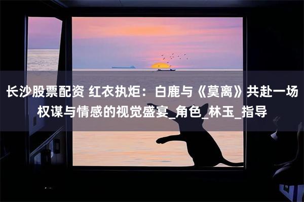 长沙股票配资 红衣执炬：白鹿与《莫离》共赴一场权谋与情感的视觉盛宴_角色_林玉_指导