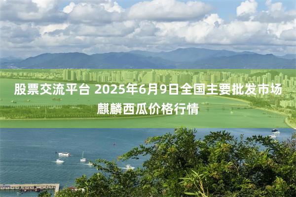 股票交流平台 2025年6月9日全国主要批发市场麒麟西瓜价格行情