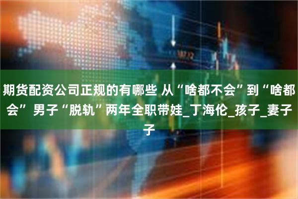 期货配资公司正规的有哪些 从“啥都不会”到“啥都会” 男子“脱轨”两年全职带娃_丁海伦_孩子_妻子