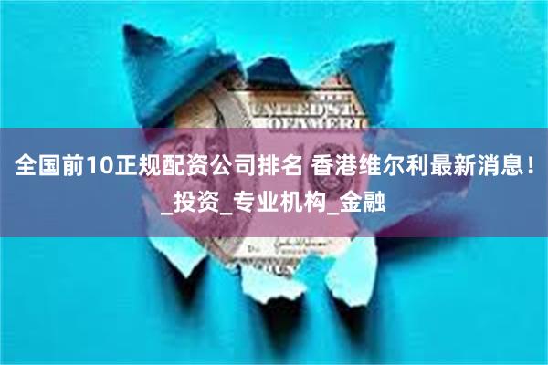 全国前10正规配资公司排名 香港维尔利最新消息！_投资_专业机构_金融