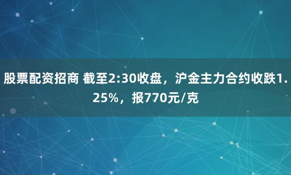 股票配资招商 截至2:30收盘，沪金主力合约收跌1.25%，报770元/克
