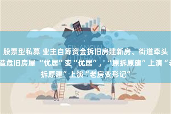 股票型私募 业主自筹资金拆旧房建新房、街道牵头连片更新改造危旧房屋 “忧居”变“优居”，“原拆原建”上演“老房变形记”