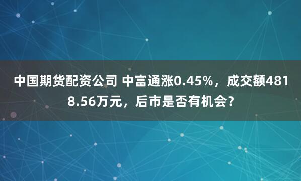 中国期货配资公司 中富通涨0.45%，成交额4818.56万元，后市是否有机会？