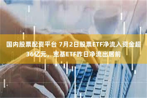 国内股票配资平台 7月2日股票ETF净流入资金超36亿元，宽基ETF昨日净流出居前
